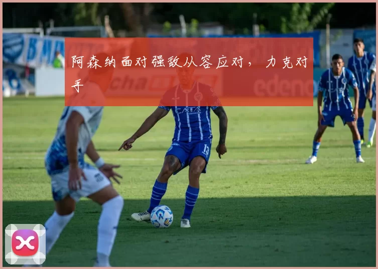 阿森纳面对强敌从容应对，力克对手