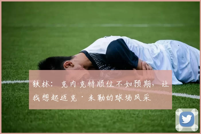 铁林：克内克特顺位不如预期，让我想起迈克·米勒的球场风采